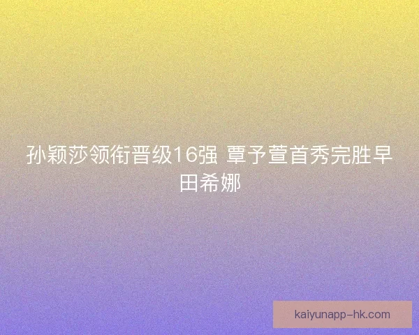 孙颖莎领衔晋级16强 覃予萱首秀完胜早田希娜