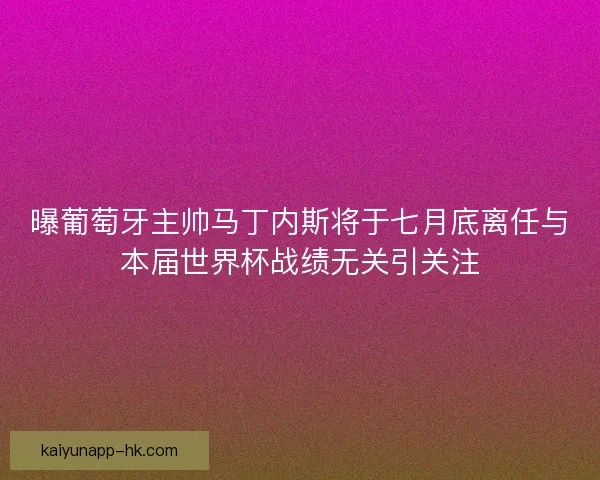 曝葡萄牙主帅马丁内斯将于七月底离任与本届世界杯战绩无关引关注